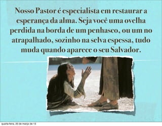 Nosso Pastor é especialista em restaurar a
         esperança da alma. Seja você uma ovelha
       perdida na borda de um penhasco, ou um no
       atrapalhado, sozinho na selva espessa, tudo
          muda quando aparece o seu Salvador.




quarta-feira, 20 de março de 13
 