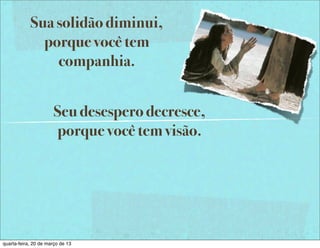 Sua solidão diminui,
              porque você tem
                companhia.


                       Seu desespero decresce,
                       porque você tem visão.




quarta-feira, 20 de março de 13
 