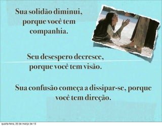 Sua solidão diminui,
              porque você tem
                companhia.


                       Seu desespero decresce,
                       porque você tem visão.

            Sua confusão começa a dissipar-se, porque
                       você tem direção.


quarta-feira, 20 de março de 13
 