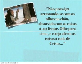"Não prossiga
                                    arrastando-se com os
                                       olhos no chão,
                                  absorvido com as coisas
                                  à sua frente. Olhe para
                                   cima, e esteja alerto às
                                       coisas à roda de
                                          Cristo...”



quarta-feira, 20 de março de 13
 