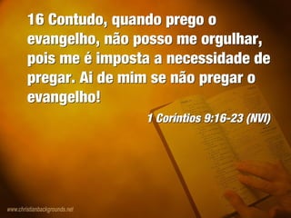 16 Contudo, quando prego o
evangelho, não posso me orgulhar,
pois me é imposta a necessidade de
pregar. Ai de mim se não pregar o
evangelho!
1 Coríntios 9:16-23 (NVI)
16 Contudo, quando prego o
evangelho, não posso me orgulhar,
pois me é imposta a necessidade de
pregar. Ai de mim se não pregar o
evangelho!
1 Coríntios 9:16-23 (NVI)
 