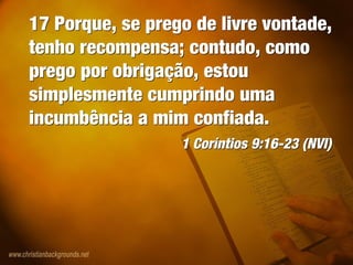 17 Porque, se prego de livre vontade,
tenho recompensa; contudo, como
prego por obrigação, estou
simplesmente cumprindo uma
incumbência a mim confiada.
1 Coríntios 9:16-23 (NVI)
17 Porque, se prego de livre vontade,
tenho recompensa; contudo, como
prego por obrigação, estou
simplesmente cumprindo uma
incumbência a mim confiada.
1 Coríntios 9:16-23 (NVI)
 