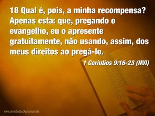 18 Qual é, pois, a minha recompensa?
Apenas esta: que, pregando o
evangelho, eu o apresente
gratuitamente, não usando, assim, dos
meus direitos ao pregá-lo.
1 Coríntios 9:16-23 (NVI)
18 Qual é, pois, a minha recompensa?
Apenas esta: que, pregando o
evangelho, eu o apresente
gratuitamente, não usando, assim, dos
meus direitos ao pregá-lo.
1 Coríntios 9:16-23 (NVI)
 