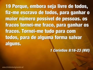 19 Porque, embora seja livre de todos,
fiz-me escravo de todos, para ganhar o
maior número possível de pessoas. os
fracos tornei-me fraco, para ganhar os
fracos. Tornei-me tudo para com
todos, para de alguma forma salvar
alguns.
1 Coríntios 9:16-23 (NVI)
19 Porque, embora seja livre de todos,
fiz-me escravo de todos, para ganhar o
maior número possível de pessoas. os
fracos tornei-me fraco, para ganhar os
fracos. Tornei-me tudo para com
todos, para de alguma forma salvar
alguns.
1 Coríntios 9:16-23 (NVI)
 