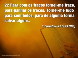 22 Para com os fracos tornei-me fraco,
para ganhar os fracos. Tornei-me tudo
para com todos, para de alguma forma
salvar alguns.
1 Coríntios 9:16-23 (NVI)
22 Para com os fracos tornei-me fraco,
para ganhar os fracos. Tornei-me tudo
para com todos, para de alguma forma
salvar alguns.
1 Coríntios 9:16-23 (NVI)
 