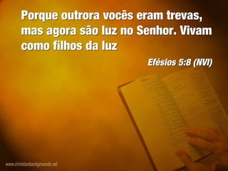 Porque outrora vocês eram trevas,
mas agora são luz no Senhor. Vivam
como filhos da luz
Efésios 5:8 (NVI)
Porque outrora vocês eram trevas,
mas agora são luz no Senhor. Vivam
como filhos da luz
Efésios 5:8 (NVI)
 