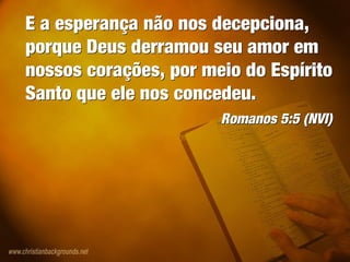 E a esperança não nos decepciona,
porque Deus derramou seu amor em
nossos corações, por meio do Espírito
Santo que ele nos concedeu.
Romanos 5:5 (NVI)
E a esperança não nos decepciona,
porque Deus derramou seu amor em
nossos corações, por meio do Espírito
Santo que ele nos concedeu.
Romanos 5:5 (NVI)
 