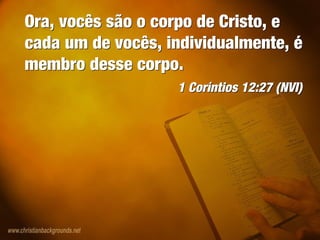 Ora, vocês são o corpo de Cristo, e
cada um de vocês, individualmente, é
membro desse corpo.
1 Coríntios 12:27 (NVI)
Ora, vocês são o corpo de Cristo, e
cada um de vocês, individualmente, é
membro desse corpo.
1 Coríntios 12:27 (NVI)
 