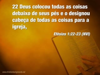 22 Deus colocou todas as coisas
debaixo de seus pés e o designou
cabeça de todas as coisas para a
igreja,
Efésios 1:22-23 (NVI)
22 Deus colocou todas as coisas
debaixo de seus pés e o designou
cabeça de todas as coisas para a
igreja,
Efésios 1:22-23 (NVI)
 
