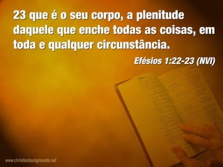 23 que é o seu corpo, a plenitude
daquele que enche todas as coisas, em
toda e qualquer circunstância.
Efésios 1:22-23 (NVI)
23 que é o seu corpo, a plenitude
daquele que enche todas as coisas, em
toda e qualquer circunstância.
Efésios 1:22-23 (NVI)
 