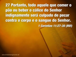 27 Portanto, todo aquele que comer o
pão ou beber o cálice do Senhor
indignamente será culpado de pecar
contra o corpo e o sangue do Senhor.
1 Coríntios 11:27-30 (NVI)
27 Portanto, todo aquele que comer o
pão ou beber o cálice do Senhor
indignamente será culpado de pecar
contra o corpo e o sangue do Senhor.
1 Coríntios 11:27-30 (NVI)
 
