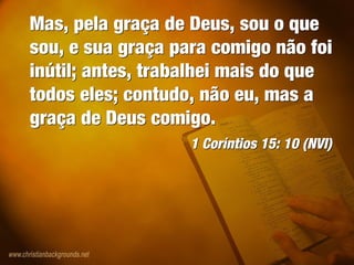 Mas, pela graça de Deus, sou o que
sou, e sua graça para comigo não foi
inútil; antes, trabalhei mais do que
todos eles; contudo, não eu, mas a
graça de Deus comigo.
1 Coríntios 15: 10 (NVI)
Mas, pela graça de Deus, sou o que
sou, e sua graça para comigo não foi
inútil; antes, trabalhei mais do que
todos eles; contudo, não eu, mas a
graça de Deus comigo.
1 Coríntios 15: 10 (NVI)
 