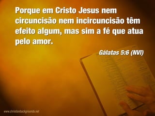 Porque em Cristo Jesus nem
circuncisão nem incircuncisão têm
efeito algum, mas sim a fé que atua
pelo amor.
Gálatas 5:6 (NVI)
Porque em Cristo Jesus nem
circuncisão nem incircuncisão têm
efeito algum, mas sim a fé que atua
pelo amor.
Gálatas 5:6 (NVI)
 