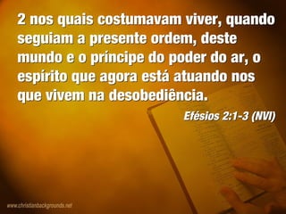 2 nos quais costumavam viver, quando
seguiam a presente ordem, deste
mundo e o príncipe do poder do ar, o
espírito que agora está atuando nos
que vivem na desobediência.
Efésios 2:1-3 (NVI)
2 nos quais costumavam viver, quando
seguiam a presente ordem, deste
mundo e o príncipe do poder do ar, o
espírito que agora está atuando nos
que vivem na desobediência.
Efésios 2:1-3 (NVI)
 