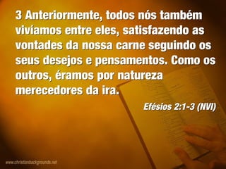 3 Anteriormente, todos nós também
vivíamos entre eles, satisfazendo as
vontades da nossa carne seguindo os
seus desejos e pensamentos. Como os
outros, éramos por natureza
merecedores da ira.
Efésios 2:1-3 (NVI)
3 Anteriormente, todos nós também
vivíamos entre eles, satisfazendo as
vontades da nossa carne seguindo os
seus desejos e pensamentos. Como os
outros, éramos por natureza
merecedores da ira.
Efésios 2:1-3 (NVI)
 