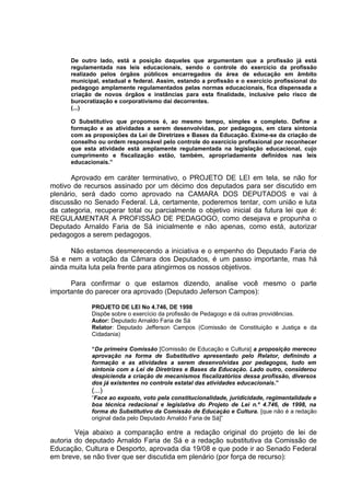 De outro lado, está a posição daqueles que argumentam que a profissão já está
      regulamentada nas leis educacionais, sendo o controle do exercício da profissão
      realizado pelos órgãos públicos encarregados da área de educação em âmbito
      municipal, estadual e federal. Assim, estando a profissão e o exercício profissional do
      pedagogo amplamente regulamentados pelas normas educacionais, fica dispensada a
      criação de novos órgãos e instâncias para esta finalidade, inclusive pelo risco de
      burocratização e corporativismo daí decorrentes.
      (...)

      O Substitutivo que propomos é, ao mesmo tempo, simples e completo. Define a
      formação e as atividades a serem desenvolvidas, por pedagogos, em clara sintonia
      com as proposições da Lei de Diretrizes e Bases da Educação. Exime-se da criação de
      conselho ou ordem responsável pelo controle do exercício profissional por reconhecer
      que esta atividade está amplamente regulamentada na legislação educacional, cujo
      cumprimento e fiscalização estão, também, apropriadamente definidos nas leis
      educacionais.”

       Aprovado em caráter terminativo, o PROJETO DE LEI em tela, se não for
motivo de recursos assinado por um décimo dos deputados para ser discutido em
plenário, será dado como aprovado na CAMARA DOS DEPUTADOS e vai à
discussão no Senado Federal. Lá, certamente, poderemos tentar, com união e luta
da categoria, recuperar total ou parcialmente o objetivo inicial da futura lei que é:
REGULAMENTAR A PROFISSÃO DE PEDAGOGO, como desejava e propunha o
Deputado Arnaldo Faria de Sá inicialmente e não apenas, como está, autorizar
pedagogos a serem pedagogos.

      Não estamos desmerecendo a iniciativa e o empenho do Deputado Faria de
Sá e nem a votação da Câmara dos Deputados, é um passo importante, mas há
ainda muita luta pela frente para atingirmos os nossos objetivos.

      Para confirmar o que estamos dizendo, analise você mesmo o parte
importante do parecer ora aprovado (Deputado Jeferson Campos):

             PROJETO DE LEI No 4.746, DE 1998
             Dispõe sobre o exercício da profissão de Pedagogo e dá outras providências.
             Autor: Deputado Arnaldo Faria de Sá
             Relator: Deputado Jefferson Campos (Comissão de Constituição e Justiça e da
             Cidadania)

             “Da primeira Comissão [Comissão de Educação e Cultura] a proposição mereceu
             aprovação na forma de Substitutivo apresentado pelo Relator, definindo a
             formação e as atividades a serem desenvolvidas por pedagogos, tudo em
             sintonia com a Lei de Diretrizes e Bases da Educação. Lado outro, considerou
             despicienda a criação de mecanismos fiscalizatórios dessa profissão, diversos
             dos já existentes no controle estatal das atividades educacionais.”
             (...)
             “Face ao exposto, voto pela constitucionalidade, juridicidade, regimentalidade e
             boa técnica redacional e legislativa do Projeto de Lei n.º 4.746, de 1998, na
             forma do Substitutivo da Comissão de Educação e Cultura. [que não é a redação
             original dada pelo Deputado Arnaldo Faria de Sá]”

        Veja abaixo a comparação entre a redação original do projeto de lei de
autoria do deputado Arnaldo Faria de Sá e a redação substitutiva da Comissão de
Educação, Cultura e Desporto, aprovada dia 19/08 e que pode ir ao Senado Federal
em breve, se não tiver que ser discutida em plenário (por força de recurso):
 