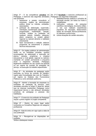Artigo 3º - E da competência privativa do            Art. 3º É facultado o exercício profissional ao
Pedagogo, o exercício das seguintes atividades       Pedagogo nas seguintes instituições:
nas empresas:                                              I. estabelecimentos públicos e privados de
      I. assessorar e prestar consultoria a                   educação escolar, em todos os níveis e
         empresas, órgãos de administração                    modalidades;
         pública direta ou indireta, entidades,           II. instituições culturais, de pesquisa
         associações;                                         científica e tecnológica, de ensino militar,
     II. participar de elaboração, supervisão,                e nas que realizam experiências
         orientação, coordenação, plçanejamento,              populares de educação, desenvolvem
         programação, implantação, direção,                   ações de formação técnico-profissional,
         controle, análise ou avaliação de                    ou oferecem cursos livres;
         qualquer estudo, trabalho, pesquisa,            III. outras situações de caráter educativo.
         plano, programa ou projeto global,
         regional ou setorial atinente a realidade
         empresarial;
    III. fazer recrutamento e seleção, elaborar
         programas de treinamento e projetos
         técnicos educacionais.

Artigo 4º - Os órgãos públicos da administração
direta ou as entidades privadas, quando
encarregadas da elaboração e execução de
planos,    estudos,   programas     e    projetos
educacional a nível global, regional ou setorial,
manterão em caráter permanente e enquanto
durar a respectiva atividade, Pedagogo
legalmente habilitado em seu quadro de pessoal
ou em regime de contrato de prestação de
serviço, na execução do trabalho especificado.

Artigo 5º - As atividades de pedagogo serão
exercidas na forma de contrato de trabalho,
regido pela Consolidação das Leis do Trabalho,
em regime do Estatuto dos Funcionários
Públicos ou como atividade autônoma.

Artigo 6º - Admitir a formação de empresas ou
entidades de prestação de serviços, para
atividades previstas no artigo 3º desta lei, desde
que as mesmas mantenham Pedagogo como
responsável técnico e não atribuam atividades
privativas de pedagogo a pessoas não
habilitadas.

Artigo 7º - O exercício da profissão de Pedagogo
requer o prévio registro no órgão competente.

Artigo 8º - Dentro do prazo legal serão
compostos os Conselhos Regionais da categoria
profissional.

Artigo 9º - Esta lei entra em vigor após a data de
sua publicação.

Artigo 10 – Revogam-se as disposições em
contrário.
Grifos e destaques nossos
 