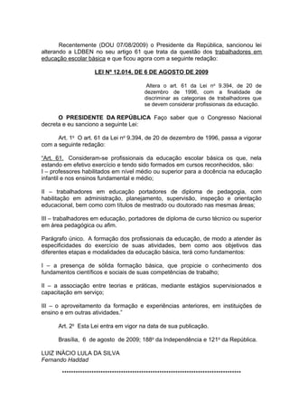 Recentemente (DOU 07/08/2009) o Presidente da República, sancionou lei
alterando a LDBEN no seu artigo 61 que trata da questão dos trabalhadores em
educação escolar básica e que ficou agora com a seguinte redação:

                     LEI Nº 12.014, DE 6 DE AGOSTO DE 2009

                                            Altera o art. 61 da Lei no 9.394, de 20 de
                                           dezembro de 1996, com a finalidade de
                                           discriminar as categorias de trabalhadores que
                                           se devem considerar profissionais da educação.

      O PRESIDENTE DA REPÚBLICA Faço saber que o Congresso Nacional
decreta e eu sanciono a seguinte Lei:

      Art. 1o O art. 61 da Lei no 9.394, de 20 de dezembro de 1996, passa a vigorar
com a seguinte redação:

“Art. 61. Consideram-se profissionais da educação escolar básica os que, nela
estando em efetivo exercício e tendo sido formados em cursos reconhecidos, são:
I – professores habilitados em nível médio ou superior para a docência na educação
infantil e nos ensinos fundamental e médio;

II – trabalhadores em educação portadores de diploma de pedagogia, com
habilitação em administração, planejamento, supervisão, inspeção e orientação
educacional, bem como com títulos de mestrado ou doutorado nas mesmas áreas;

III – trabalhadores em educação, portadores de diploma de curso técnico ou superior
em área pedagógica ou afim.

Parágrafo único. A formação dos profissionais da educação, de modo a atender às
especificidades do exercício de suas atividades, bem como aos objetivos das
diferentes etapas e modalidades da educação básica, terá como fundamentos:

I – a presença de sólida formação básica, que propicie o conhecimento dos
fundamentos científicos e sociais de suas competências de trabalho;

II – a associação entre teorias e práticas, mediante estágios supervisionados e
capacitação em serviço;

III – o aproveitamento da formação e experiências anteriores, em instituições de
ensino e em outras atividades.”

      Art. 2o Esta Lei entra em vigor na data de sua publicação.

      Brasília, 6 de agosto de 2009; 188o da Independência e 121o da República.

LUIZ INÁCIO LULA DA SILVA
Fernando Haddad

       *******************************************************************************
 