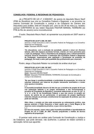 CONSELHOS: FEDERAL E REGIONAIS DE PEDAGOGIA:

      Já o PROJETO DE LEI nº. 2.508/2007, de autoria do deputado Mauro Nazif
(PSB de Rondônia) que cria os Conselhos Federal e Regionais, e se encontra na
mesma Comissão de Constituição e Justiça e da Cidadania da Câmara dos
Deputados para análise, está em situação pior, pois no dia 26 de maio p.p. recebeu
parecer CONTRÁRIO do seu relator Deputado PASTOR MANOEL FERREIRA (do
PTB do Rio de Janeiro) como inconstitucional.

        O autor, Deputado Mauro Nazif, ao apresentar sua proposta em 2007 assim a
justificou:

            PROJETO DE LEI Nº 2.508, DE 2007
            Autoriza o Poder Executivo a criar o Conselho Federal de Pedagogia e os Conselhos
            Regionais de Pedagogia.
            Autor: Deputado MAURO NAZIF

            “Os educadores, com a evolução da sociedade, passam a atuar em diversos
            setores, além dos espaços escolares formais, criando um novo panorama para
            a ação do pedagogo. Face à importância do pedagogo para o desenvolvimento
            nacional, torna-se necessário a instituição dos Conselhos Federal e Regionais
            de Pedagogia, responsáveis pela regulação e fiscalização da profissão de
            pedagogo, de modo a zelar pela qualidade dos profissionais que a exercem.”

      Porém, alega o Deputado Relator na comissão de análise atual que:

            PROJETO DE LEI Nº 2.508, DE 2007
            Autoriza o Poder Executivo a criar o Conselho Federal de Pedagogia e os Conselhos
            Regionais de Pedagogia.
            Autor: Deputado MAURO NAZIF
            Relator: Deputado PASTOR MANOEL FERREIRA (Comissão de Constituição e
            Justiça e da Cidadania)

            “No que tange à constitucionalidade e juridicidade da proposição, há vícios de
            natureza insanável, por tratar-se de projeto meramente autorizativo e conter
            vício quanto à iniciativa.
            (...)
            A inconstitucionalidade decorre do fato de que a iniciativa de projeto de lei que
            crie autarquias federais e os cargos necessários a seu funcionamento é
            privativa do Presidente da República, consoante determinam os arts. 61, §1º, II,
            ‘a’ e ‘e’, e 84, VI, da Constituição Federal, o que não ocorre no projeto em
            exame, de autoria de um parlamentar. A aprovação do projeto significaria
            indevida violação ao princípio constitucional da separação de poderes, que não
            pode ser tolerada.

            Além disso, o projeto em tela nada acrescenta ao ordenamento jurídico, mas
            apenas autoriza o Poder Executivo a fazer aquilo que a Carta Magna já lhe
            reservou como competência privativa, o que o torna injurídico.
            (...)
            Em face do exposto, nosso voto é pela inconstitucionalidade e injuridicidade do
            Projeto de Lei nº 2.508, de 2007, ficando prejudicada a análise da técnica
            legislativa da proposição.”

      O parecer está ainda em análise pela Comissão de Constituição e Justiça e
da Cidadania, que pode derrubar, não acolhendo, o parecer do relator contrário a
aprovação, temos que aguardar.
 