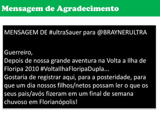 Mensagem de AgradecimentoMENSAGEM DE #ultraSauer para @BRAYNERULTRAGuerreiro,Depois de nossa grande aventura na Volta a Ilha de Floripa 2010 #VoltaIlhaFloripaDupla... Gostaria de registrar aqui, para a posteridade, para que um dia nossos filhos/netos possam ler o que os seus pais/avós fizeram em um final de semana chuvoso em Florianópolis! 