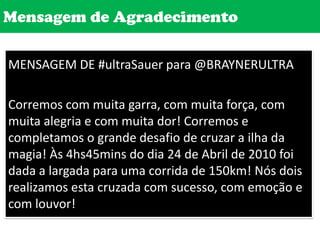 Mensagem de AgradecimentoMENSAGEM DE #ultraSauer para @BRAYNERULTRACorremos com muita garra, com muita força, com muita alegria e com muita dor! Corremos e completamos o grande desafio de cruzar a ilha da magia! Às 4hs45mins do dia 24 de Abril de 2010 foi dada a largada para uma corrida de 150km! Nós dois realizamos esta cruzada com sucesso, com emoção e com louvor! 