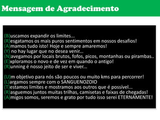 Mensagem de Agradecimento(B)uscamos expandir os limites...(R)esgatamos os mais puros sentimentos em nossos desafios!(A)mamos tudo isto! Hoje e sempre amaremos!(Y) no hay lugar que no desea venir...(N)avegamos por locais brutos, fofos, picos, montanhas ou pirambas..(E)xploramos o novo e de vez em quando o antigo! (R)unning é nosso jeito de ser e viver...(U)m objetivo para nós são poucos ou muito kms para percorrer!(L)argamos sempre com o SANGUENOZOIO(T)estamos limites e mostramos aos outros que é possível...(R)asguemos juntos muitas trilhas, camisetas e faixas de chegadas!(A)migos somos, seremos e grato por tudo isso serei ETERNAMENTE!