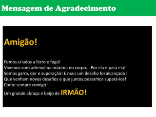 Mensagem de AgradecimentoAmigão! Fomos criados a ferro e fogo!Vivemos com adrenalina máxima no corpo... Por ela e para ela!Somos garra, dor e superação! E mais um desafio foi alcançado! Que venham novos desafios e que juntos possamos superá-los! Conte sempre comigo! Um grande abraço e beijo de IRMÃO!