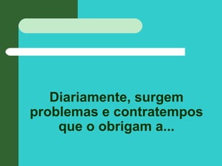 Diariamente, surgem
problemas e contratempos
que o obrigam a...
 