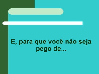 E, para que você não seja
pego de...
 