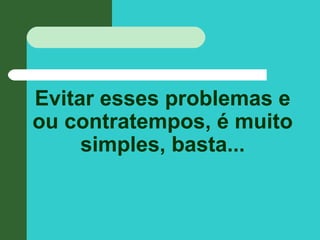 Evitar esses problemas e
ou contratempos, é muito
simples, basta...
 