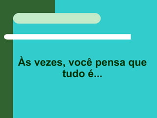 Às vezes, você pensa que
tudo é...
 