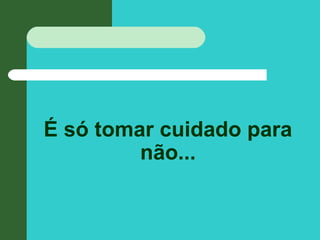 É só tomar cuidado para
não...
 