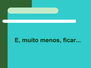 E, muito menos, ficar...