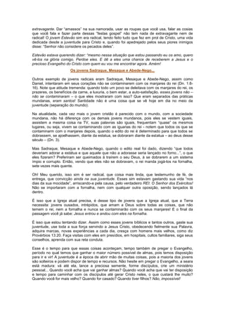 extravagante. Dar “amassos” na sua namorada, usar as roupas que você usa, falar as cosias
que você fala e fazer parte dessas “festas gospel” não tem nada de extravagante nem de
radical! O jovem Estevão sim era radical, tendo feito tudo que fez em prol de Cristo, uma vida
dedicada desde a juventude para Cristo e, quando foi apedrejado pelos seus piores inimigos
disse: “Senhor não considere os pecados deles”.
Estevão estava querendo dizer: “mesmo nessa situação que estou passando eu os amo, quero
vê-los na glória comigo. Perdoe eles. E dê a eles uma chance de receberem a Jesus e o
precioso Evangelho do Cristo com quem eu vou me encontrar agora. Amém!
Os jovens Sadraque, Mesaque e Abede-Nego...
Outros exemplo de jovens radicais eram Sadraque, Mesaque e Abede-Nego, assim como
Daniel, intentaram em seus corações não se contaminarem com os manjares do rei (Dn. 1:8-
16). Note que atitude tremenda: quando todo um povo se deleitava com os manjares do rei, os
prazeres, os benefícios da carne, a luxuria, o bem estar, a auto-satisfação, esses jovens não –
não se contaminaram – o que eles mostraram com isso? Que eram separados das práticas
mundanas, eram santos! Santidade não é uma coisa que se vê hoje em dia no meio da
juventude (separação do mundo).
Na atualidade, cada vez mais o jovem cristão é parecido com o mundo, com a sociedade
mundana, não há diferença com os demais jovens mundanos, pois eles se vestem iguais,
assistem a mesma coisa na TV, suas palavras são iguais, frequentam “quase” os mesmos
lugares, ou seja, vivem se contaminando com as iguarias do rei - notem que todos os que se
contaminarm com o manjares depois, quando o edito do rei é determinado para que todos se
dobrassem, se ajoelhassem, diante da estatua, se dobraram diante da estatua – ao deus desse
século – (Dn. 3).
Mas Sadraque, Mesaque e Abede-Nego, quando o edito real foi dado, dizendo “que todos
deveriam adorar a estátua e que aquele que não a adorasse seria lançado no forno...”, o que
eles fizeram? Preferiram ser queimados à traírem o seu Deus, à se dobrarem a um sistema
ímpio e corrupto. Então, vendo que eles não se dobravam, o rei manda jogá-los na fornalha,
sete vezes mais quente.
Oh! Meu querido, isso sim é ser radical, que coisa mais linda, que testemunho de fé, de
entrega, que convicção ainda na sua juventude. Esses sim estavam gastando sua vida “nos
dias da sua mocidade”, arriscando-a pela causa, pelo verdadeiro REI: O Senhor dos Exércitos!
Não se importaram com a fornalha, nem com qualquer outra oposição, sendo lançados lá
dentro.
É isso que a Igreja atual precisa, é desse tipo de jovens que a Igreja atual, que a Terra
necessita: jovens ousados, intrépidos, que amam a Deus sobre todas as coisas, que não
temem o rei, nem a fornalha e nunca se contaminarão com os seus manjares! E o final da
passagem você já sabe: Jesus entrou e andou com eles na fornalha.
É isso que estou tentando dizer. Assim como esses jovens bíblicos e tantos outros, gaste sua
juventude, use toda a sua força servindo a Jesus Cristo, obedecendo fielmente sua Palavra,
adquira marcas, novas experiências a cada dia, cresça com homens mais velhos, como diz
Provérbios 13.20. Faça visitas com eles em presídios, em hospitais, cultos familiares, siga seus
conselhos, aprenda com sua reta conduta.
Esse é o tempo para que essas coisas aconteçam, tempo também de pregar o Evangelho,
período no qual temos que ganhar o maior número possível de almas, pois temos disposição
para ir e vir! A juventude é a época de abrir mão de muitas coisas, pois a maioria dos jovens
são solteiros e podem dispor de tempo e recursos. Não hesite em pregar o Evangelho, a seara
está madura: vá até ela, lance a preciosa semente, forme discípulos, crie um ministério
pessoal... Quando você acha que vai ganhar almas? Quando você acha que vai ter disposição
e tempo para caminhar com os discípulos até gerar Cristo neles, o que custará lhe muito?
Quando você for mais velho? Quando for casado? Quando tiver filhos? Não, impossível!
 