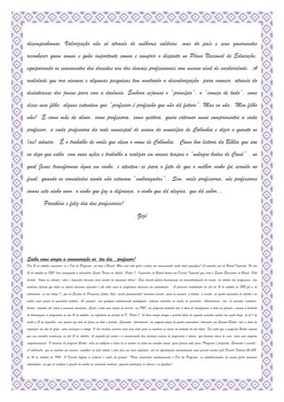 desempenhamos. Valorização não só através de melhores salários, mas do país e seus governantes
reconhecer quem somos e quão importante somos e cumprir o disposto no Plano Nacional de Educação,
equiparando os vencimentos dos docentes aos dos demais profissionais com mesmo nível de escolaridade. A
realidade que ora vivemos e algumas pesquisas tem mostrado a desvalorização para conosco, através do
desinteresse dos jovens para com a docência. Embora sejamos o “princípio”, o “começo de tudo”, como
disse meu filho, alguns entendem que “professor é profissão que não dá futuro”. Mas eu não. Meu filho
não! E como mãe de aluno, como professora, como gestora, quero externar meus cumprimentos a cada
professor, a cada professora da rede municipal de ensino do município de Colômbia e dizer o quanto os
(as) admiro. È o trabalho de vocês que eleva o nome de Colômbia. Como boa leitora da Bíblia que sou
eu digo que estão com suas ações e trabalho a realizar em nossos tempos o “milagre bodas de Caná” , no
qual Jesus transformou água em vinho, e atentem-se para o fato de que o melhor vinho foi servido no
final, quando os convidados ainda não estavam “embriagados”. Sim, vocês professores, nós professores
somos este vinho novo, o vinho que faz a diferença, o vinho que dá alegria, que dá sabor...
Parabéns e feliz dia dos professores!
Zezé
Saiba como surgiu a comemoração ao teu dia , professor!Saiba como surgiu a comemoração ao teu dia , professor!Saiba como surgiu a comemoração ao teu dia , professor!Saiba como surgiu a comemoração ao teu dia , professor!
Dia 15 de outubro comemora-se o Dia do Professor, em todo o Brasil. Mas você sabe qual o motivo da comemoração nesta data específica? A resposta vem do Brasil Imperial. No dia
15 de outubro de 1827 (dia consagrado à educadora Santa Teresa de Ávila), Pedro I, Imperador do Brasil baixou um Decreto Imperial que criou o Ensino Elementar no Brasil. Pelo
decreto, "todas as cidades, vilas e lugarejos tivessem suas escolas de primeiras letras". Esse decreto falava basicamente da descentralização do ensino, do salário dos professores, das
matérias básicas que todos os alunos deveriam aprender e até sobre como os professores deveriam ser contratados. A primeira contribuição da Lei de 15 de outubro de 1827 foi a de
determinar, no seu artigo 1º, que as Escolas de Primeiras Letras (hoje, ensino fundamental) deveriam ensinar, para os meninos, a leitura, a escrita, as quatro operações de cálculo e as
noções mais gerais de geometria prática. Às meninas, sem qualquer embasamento pedagógico, estavam excluídas as noções de geometria. Aprenderiam, sim, as prendas (costurar,
bordar, cozinhar etc) para a economia doméstica. Cento e vinte anos depois do decreto, em 1947, um professor paulista teve a ideia de transformar a data em feriado e iniciou a tradição
de homenagear os professores no dia 15 de outubro, em referência ao decreto de D. Pedro I. A ideia surgiu porque o período letivo do segundo semestre escolar era muito longo, ia de 1 de
junho a 15 de dezembro, com apenas dez dias de férias em todo o período. Cansados, literalmente, um pequeno grupo de quatro educadores, liderados por Samuel Becker, teve a ideia de
organizar um dia de folga, para amenizar a estafa. O dia também serviria como uma data para se analisar os rumos do restante do ano letivo. Foi então que o professor Becker sugeriu
que esse encontro acontecesse no dia 15 de outubro. A sugestão foi aceita e a comemoração teve presença maciça de professores e alunos, que levavam doces de casa, para uma pequena
confraternização. O discurso do professor Becker, além de ratificar a ideia de se manter na data um encontro anual, ficou famoso pela frase "Professor é profissão. Educador é missão".
A celebração, que se mostrou um sucesso, espalhou-se pela cidade e pelo país nos anos seguintes, até ser oficializada nacionalmente como feriado escolar pelo Decreto Federal 52.682,
de 14 de outubro de 1963. O Decreto definia a essência e razão do feriado: "Para comemorar condignamente o Dia do Professor, os estabelecimentos de ensino farão promover
solenidades, em que se enalteça a função do mestre na sociedade moderna, fazendo participar os alunos e as famílias".
 