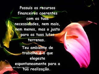 Possuis os recursos financeiros coerentes com as tuas necessidades, nem mais, nem menos, mas o justo para as tuas lutas terrenas.  Teu ambiente de trabalho é o que elegeste espontaneamente para a tua realização.  Aguarde não clique nos slides 