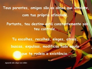Teus parentes, amigos são as almas que atraíste,  com tua própria afinidade.  Portanto, teu destino está constantemente sob teu controle. .  Tu escolhes, recolhes, eleges, atrais,  buscas, expulsas, modificas tudo aquilo  que te rodeia a existência.  Aguarde não clique nos slides 
