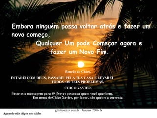 Embora ninguém possa voltar atrás e fazer um novo começo,  Qualquer Um pode Começar agora e fazer um Novo Fim.  Benção do Chico.  ESTAREI COM DEUS, PASSAREI PELA TUA CASA E LEVAREI  TODOS  OS TEUS PROBLEMAS.   CHICO XAVIER.  Passe esta mensagem para 09 (Nove) pessoas a quem você quer bem.  Em nome de Chico Xavier, por favor, não quebre a corrente.  Aguarde não clique nos slides 