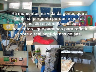 Há momentos na vida da gente, que a
gente se pergunta porque é que as
coisas são assim. São nesses
momentos , que paramos para refletir
sobre o real sentido das coisas.
 
