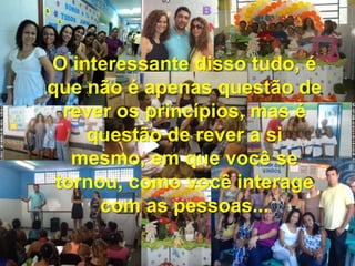 O interessante disso tudo, é
que não é apenas questão de
rever os princípios, mas é
questão de rever a si
mesmo, em que você se
tornou, como você interage
com as pessoas...
 