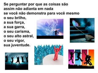 Se perguntar por que as coisas são
assim não adianta em nada
se você não demonstra para você mesmo
o seu brilho,
a sua força,
a sua garra,
o seu carisma,
o seu alto astral,
o seu vigor,
sua juventude.
 