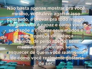 Não basta apenas mostrar pra você
mesmo, você deve agarrar isso
com tudo, e provar pra todo mundo
do que você é capaz e como você
se dispõe a encarar seus medos e
seus tropeços de cabeça
erguida, de peito aberto, sem
medo, sem preceitos, sem
esquecer de quem você realmente
, de como você realmente gostaria
de ser.
 