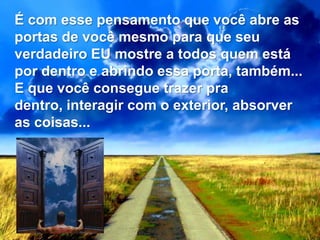É com esse pensamento que você abre as
portas de você mesmo para que seu
verdadeiro EU mostre a todos quem está
por dentro e abrindo essa porta, também...
E que você consegue trazer pra
dentro, interagir com o exterior, absorver
as coisas...
 