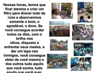 Nessas horas, temos que
ficar atentos e criar um
filtro para drenar tudo de
ruim e absorvermos
somente o bom, o
agradável, o doce. Se
você consegue acordar
todos os dias, com o
brilho nos
olhos, disposto a
enfrentar seus medos, e
dar um tapa nos
inimigos, você consegue
obter de você mesmo e
dos outros tudo aquilo
que você sonha, tudo
 