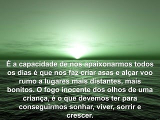 É a capacidade de nos apaixonarmos todos
os dias é que nos faz criar asas e alçar voo
rumo a lugares mais distantes, mais
bonitos. O fogo inocente dos olhos de uma
criança, é o que devemos ter para
conseguirmos sonhar, viver, sorrir e
crescer.
 