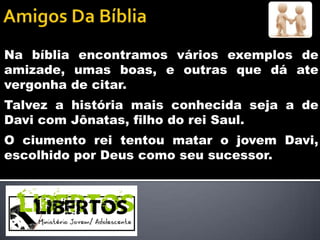 Na bíblia encontramos vários exemplos de
amizade, umas boas, e outras que dá ate
vergonha de citar.
Talvez a história mais conhecida seja a de
Davi com Jônatas, filho do rei Saul.
O ciumento rei tentou matar o jovem Davi,
escolhido por Deus como seu sucessor.
 
