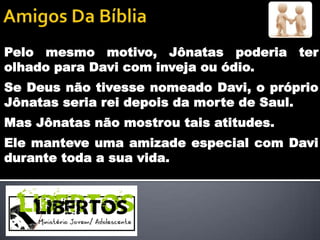 Pelo mesmo motivo, Jônatas poderia ter
olhado para Davi com inveja ou ódio.
Se Deus não tivesse nomeado Davi, o próprio
Jônatas seria rei depois da morte de Saul.
Mas Jônatas não mostrou tais atitudes.
Ele manteve uma amizade especial com Davi
durante toda a sua vida.
 
