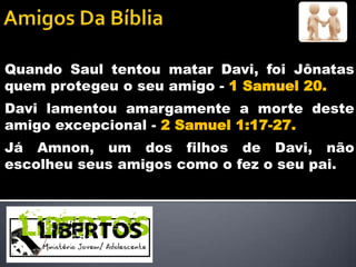Quando Saul tentou matar Davi, foi Jônatas
quem protegeu o seu amigo - 1 Samuel 20.
Davi lamentou amargamente a morte deste
amigo excepcional - 2 Samuel 1:17-27.
Já Amnon, um dos filhos de Davi, não
escolheu seus amigos como o fez o seu pai.
 