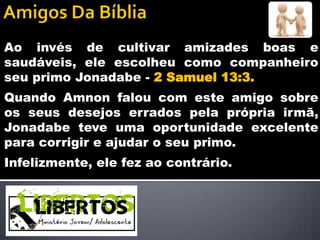 Ao invés de cultivar amizades boas e
saudáveis, ele escolheu como companheiro
seu primo Jonadabe - 2 Samuel 13:3.
Quando Amnon falou com este amigo sobre
os seus desejos errados pela própria irmã,
Jonadabe teve uma oportunidade excelente
para corrigir e ajudar o seu primo.
Infelizmente, ele fez ao contrário.
 