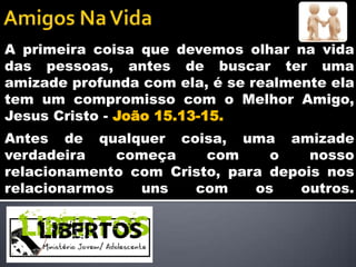 A primeira coisa que devemos olhar na vida
das pessoas, antes de buscar ter uma
amizade profunda com ela, é se realmente ela
tem um compromisso com o Melhor Amigo,
Jesus Cristo - João 15.13-15.
Antes de qualquer coisa, uma amizade
verdadeira    começa    com     o    nosso
relacionamento com Cristo, para depois nos
relacionarmos   uns   com     os   outros.
 